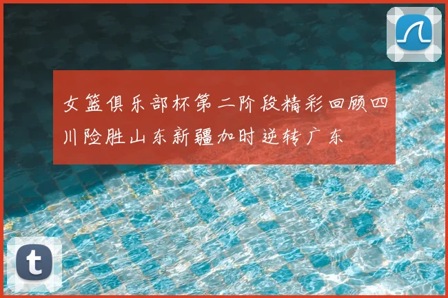 女篮俱乐部杯第二阶段精彩回顾四川险胜山东新疆加时逆转广东