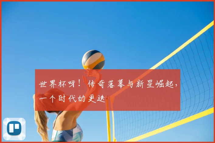 世界杯呀!传奇落幕与新星崛起,一个时代的更迭