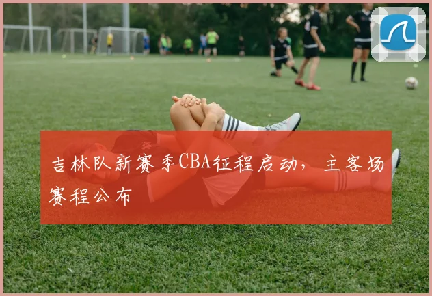 吉林队新赛季CBA征程启动，主客场赛程公布