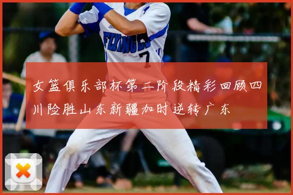 女篮俱乐部杯第二阶段精彩回顾四川险胜山东新疆加时逆转广东