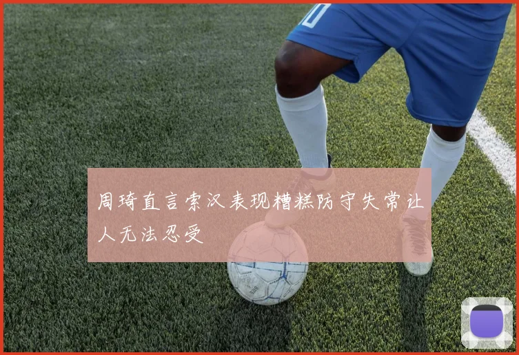 周琦直言索汉表现糟糕防守失常让人无法忍受