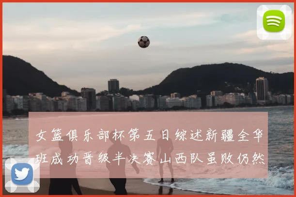 女篮俱乐部杯第五日综述新疆全华班成功晋级半决赛山西队虽败仍然晋级