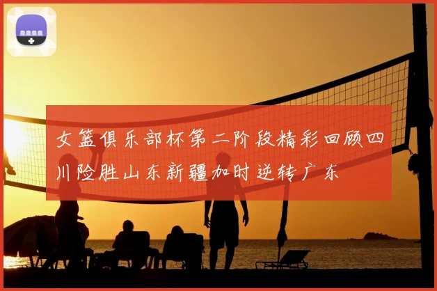 女篮俱乐部杯第二阶段精彩回顾四川险胜山东新疆加时逆转广东
