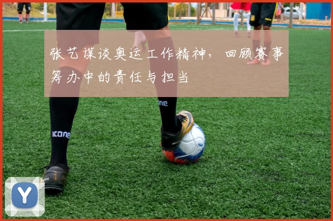 张艺谋谈奥运工作精神，回顾赛事筹办中的责任与担当
