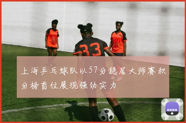 上海乒乓球队以57分稳居大师赛积分榜首位展现强劲实力