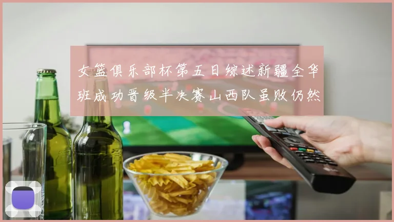 女篮俱乐部杯第五日综述新疆全华班成功晋级半决赛山西队虽败仍然晋级