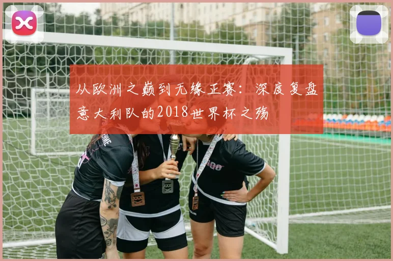 从欧洲之巅到无缘正赛:深度复盘意大利队的2018世界杯之殇