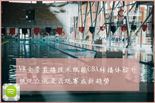 VR全景直播技术赋能CBA转播体验升级观众沉浸式观赛成新趋势