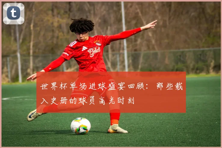 世界杯单场进球盛宴回顾：那些载入史册的球员高光时刻
