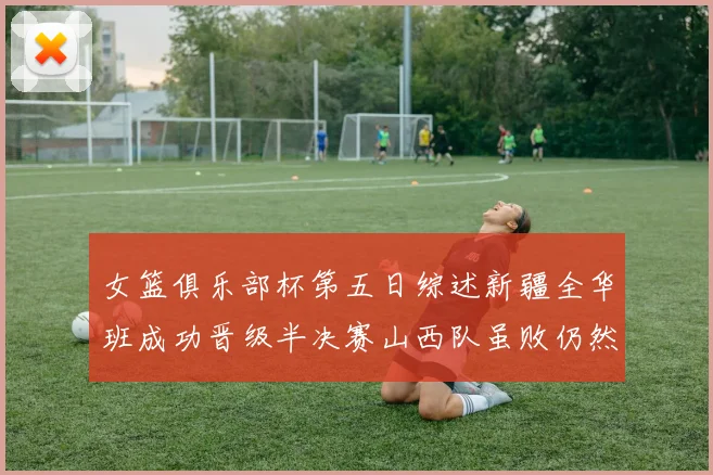 女篮俱乐部杯第五日综述新疆全华班成功晋级半决赛山西队虽败仍然晋级