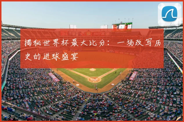 揭秘世界杯最大比分：一场改写历史的进球盛宴
