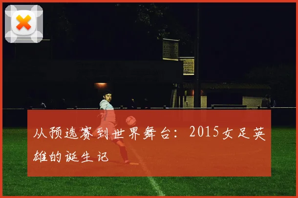从预选赛到世界舞台：2015女足英雄的诞生记