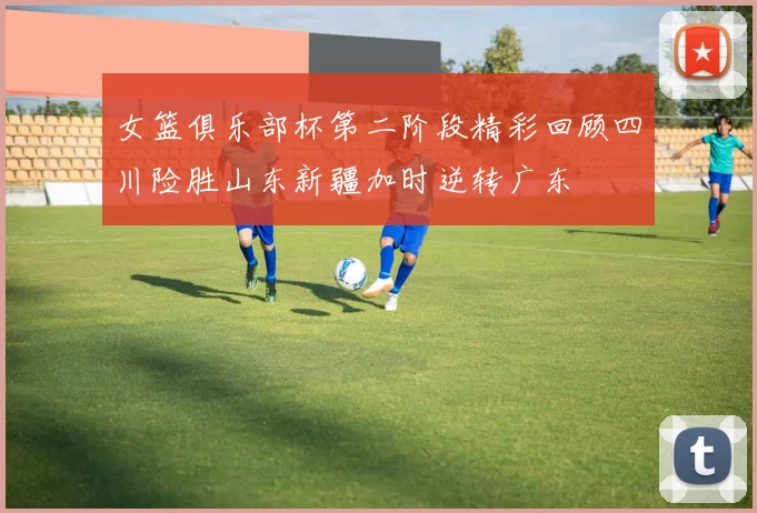 女篮俱乐部杯第二阶段精彩回顾四川险胜山东新疆加时逆转广东