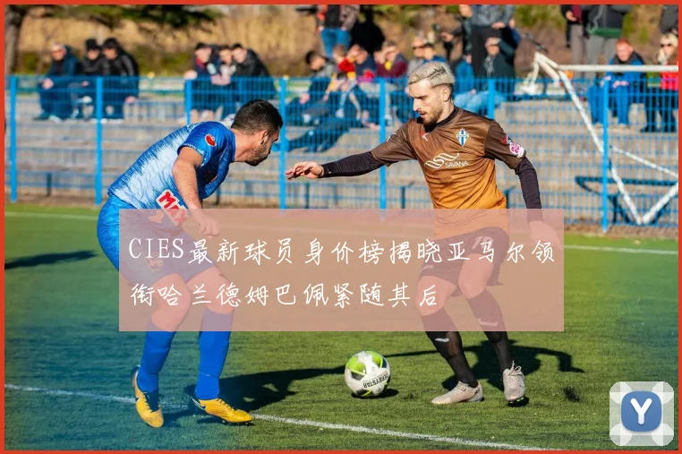 CIES最新球员身价榜揭晓亚马尔领衔哈兰德姆巴佩紧随其后