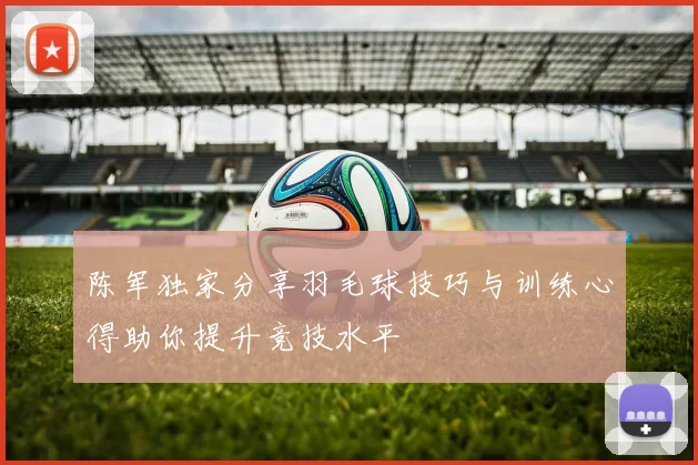 陈军独家分享羽毛球技巧与训练心得助你提升竞技水平