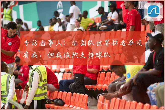 专访当事人:法国队世界杯名单没有我,但我依然支持球队