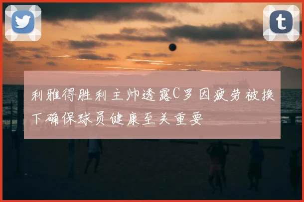利雅得胜利主帅透露C罗因疲劳被换下确保球员健康至关重要