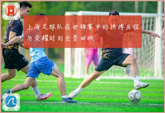 上海足球队在世锦赛中的拼搏历程与荣耀时刻全景回顾