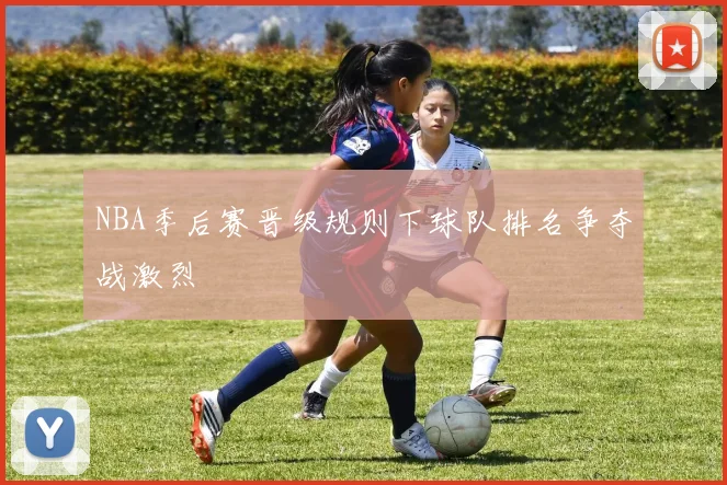 NBA季后赛晋级规则下球队排名争夺战激烈