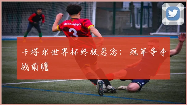 卡塔尔世界杯终极悬念：冠军争夺战前瞻