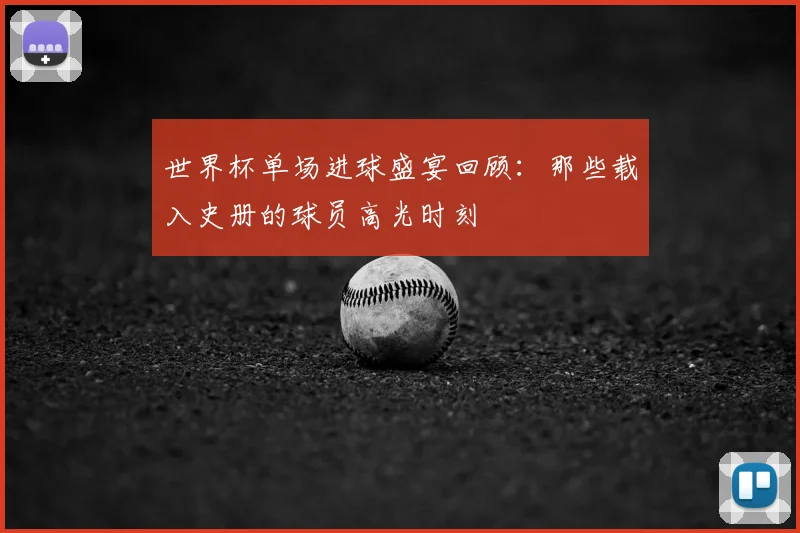 世界杯单场进球盛宴回顾：那些载入史册的球员高光时刻