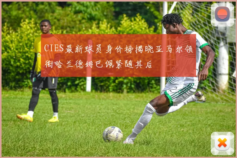 CIES最新球员身价榜揭晓亚马尔领衔哈兰德姆巴佩紧随其后