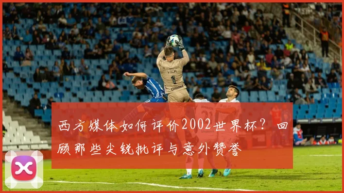 西方媒体如何评价2002世界杯?回顾那些尖锐批评与意外赞誉