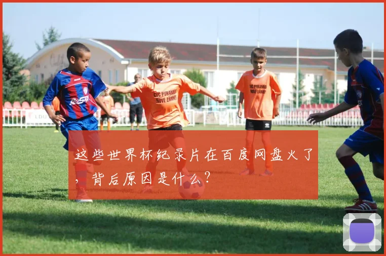这些世界杯纪录片在百度网盘火了,背后原因是什么?