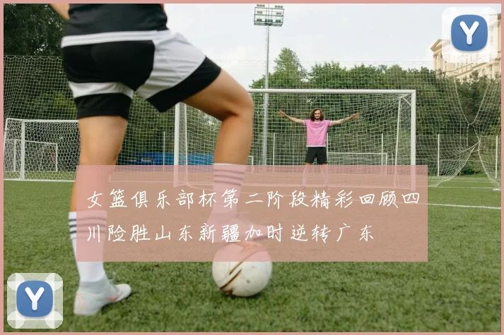 女篮俱乐部杯第二阶段精彩回顾四川险胜山东新疆加时逆转广东
