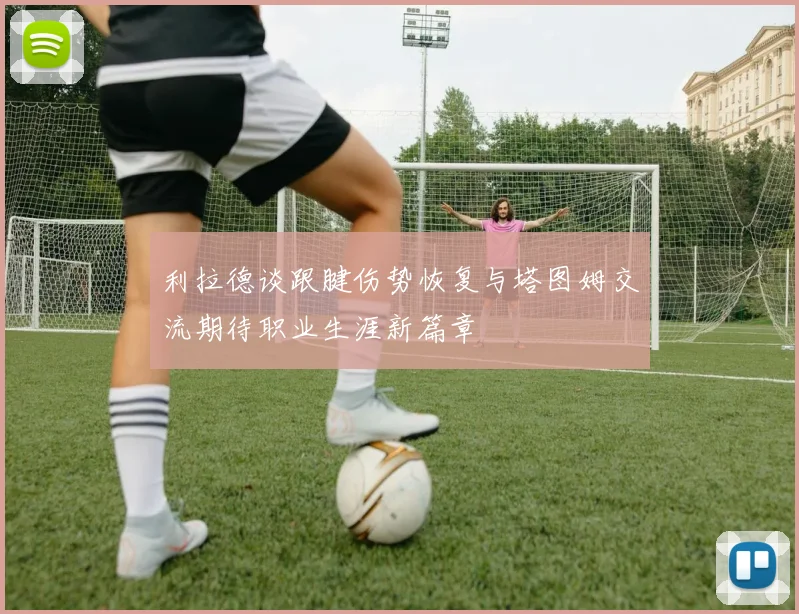 利拉德谈跟腱伤势恢复与塔图姆交流期待职业生涯新篇章