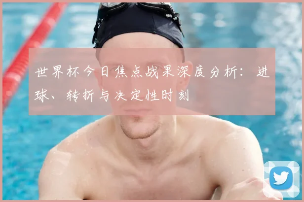 世界杯今日焦点战果深度分析:进球、转折与决定性时刻