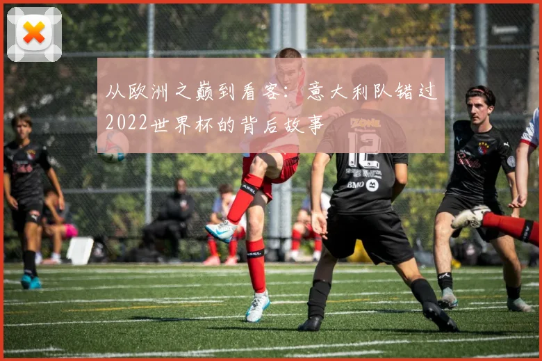 从欧洲之巅到看客:意大利队错过2022世界杯的背后故事