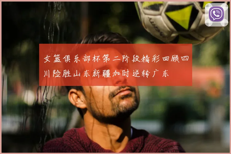 女篮俱乐部杯第二阶段精彩回顾四川险胜山东新疆加时逆转广东