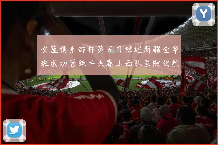 女篮俱乐部杯第五日综述新疆全华班成功晋级半决赛山西队虽败仍然晋级