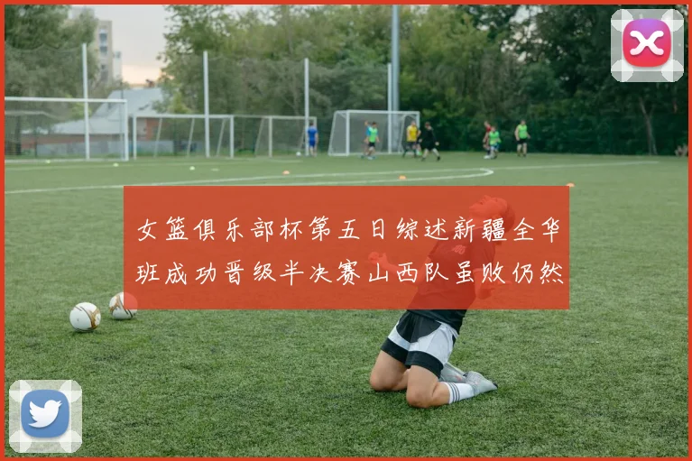 女篮俱乐部杯第五日综述新疆全华班成功晋级半决赛山西队虽败仍然晋级
